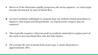 ● However if the dissection rapidly progresses the aorta ruptures , or vital organ
become threatened by lack of blood flow
● An interventional radiologist or surgeon may use catheter-based procedure to
improve vital organ arterial perfusion , or urgent aortic surgery may be
required
● This typically requires a Dacron graft (a synthetic material) to replace part of
the aorta to prevent blood flow into the false lumen .
● On average the risk of death from acute type A aortic dissection is
approximately 20%
 