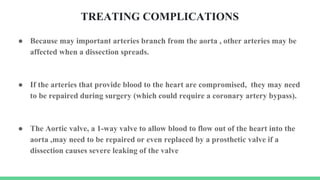 TREATING COMPLICATIONS
● Because may important arteries branch from the aorta , other arteries may be
affected when a dissection spreads.
● If the arteries that provide blood to the heart are compromised, they may need
to be repaired during surgery (which could require a coronary artery bypass).
● The Aortic valve, a 1-way valve to allow blood to flow out of the heart into the
aorta ,may need to be repaired or even replaced by a prosthetic valve if a
dissection causes severe leaking of the valve
 