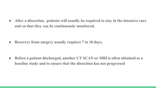 ● After a dissection, patients will usually be required to stay in the intensive care
unit so that they can be continuously monitored.
● Recovery from surgery usually requires 7 to 10 days.
● Before a patient discharged, another CT SCAN or MRI is often obtained as a
baseline study and to ensure that the dissection has not progressed
 