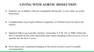 LIVING WITH AORTIC DISSECTION
● Patients are at highest risk for complaints during the 2 years after an aortic
dissection.
● Complications may begin without symptoms, so Patients must be observed
closely.
● Optimal follow up typically consists of baseline CT SCAN or MRI within the
first 3 months of the acute dissection and repeat imaging of the aorta at every 6
months for the first 2 years
● Over long term, continued imaging of the aorta at least yearly is usually
recommended
 