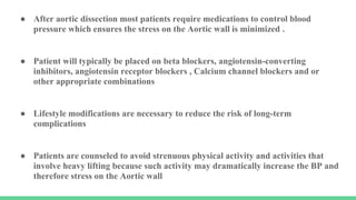 ● After aortic dissection most patients require medications to control blood
pressure which ensures the stress on the Aortic wall is minimized .
● Patient will typically be placed on beta blockers, angiotensin-converting
inhibitors, angiotensin receptor blockers , Calcium channel blockers and or
other appropriate combinations
● Lifestyle modifications are necessary to reduce the risk of long-term
complications
● Patients are counseled to avoid strenuous physical activity and activities that
involve heavy lifting because such activity may dramatically increase the BP and
therefore stress on the Aortic wall
 