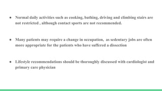 ● Normal daily activities such as cooking, bathing, driving and climbing stairs are
not restricted , although contact sports are not recommended.
● Many patients may require a change in occupation, as sedentary jobs are often
more appropriate for the patients who have suffered a dissection
● Lifestyle recommendations should be thoroughly discussed with cardiologist and
primary care physician
 