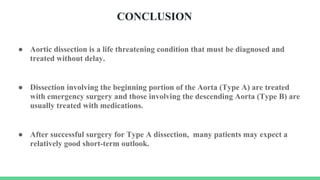 CONCLUSION
● Aortic dissection is a life threatening condition that must be diagnosed and
treated without delay.
● Dissection involving the beginning portion of the Aorta (Type A) are treated
with emergency surgery and those involving the descending Aorta (Type B) are
usually treated with medications.
● After successful surgery for Type A dissection, many patients may expect a
relatively good short-term outlook.
 