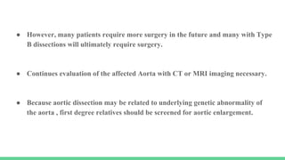 ● However, many patients require more surgery in the future and many with Type
B dissections will ultimately require surgery.
● Continues evaluation of the affected Aorta with CT or MRI imaging necessary.
● Because aortic dissection may be related to underlying genetic abnormality of
the aorta , first degree relatives should be screened for aortic enlargement.
 