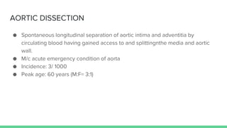 AORTIC DISSECTION
● Spontaneous longitudinal separation of aortic intima and adventitia by
circulating blood having gained access to and splittingnthe media and aortic
wall.
● M/c acute emergency condition of aorta
● Incidence: 3/ 1000
● Peak age: 60 years (M:F= 3:1)
 