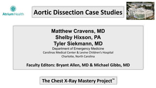 Aortic Dissection Case Studies
Matthew Cravens, MD
Shelby Hixson, PA
Tyler Siekmann, MD
Department of Emergency Medicine
Carolinas Medical Center & Levine Children’s Hospital
Charlotte, North Carolina
Faculty Editors: Bryant Allen, MD & Michael Gibbs, MD
The Chest X-Ray Mastery Project™
 