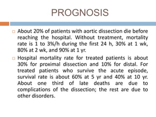 PROGNOSIS
 About 20% of patients with aortic dissection die before
reaching the hospital. Without treatment, mortality
rate is 1 to 3%/h during the first 24 h, 30% at 1 wk,
80% at 2 wk, and 90% at 1 yr.
 Hospital mortality rate for treated patients is about
30% for proximal dissection and 10% for distal. For
treated patients who survive the acute episode,
survival rate is about 60% at 5 yr and 40% at 10 yr.
About one third of late deaths are due to
complications of the dissection; the rest are due to
other disorders.
 