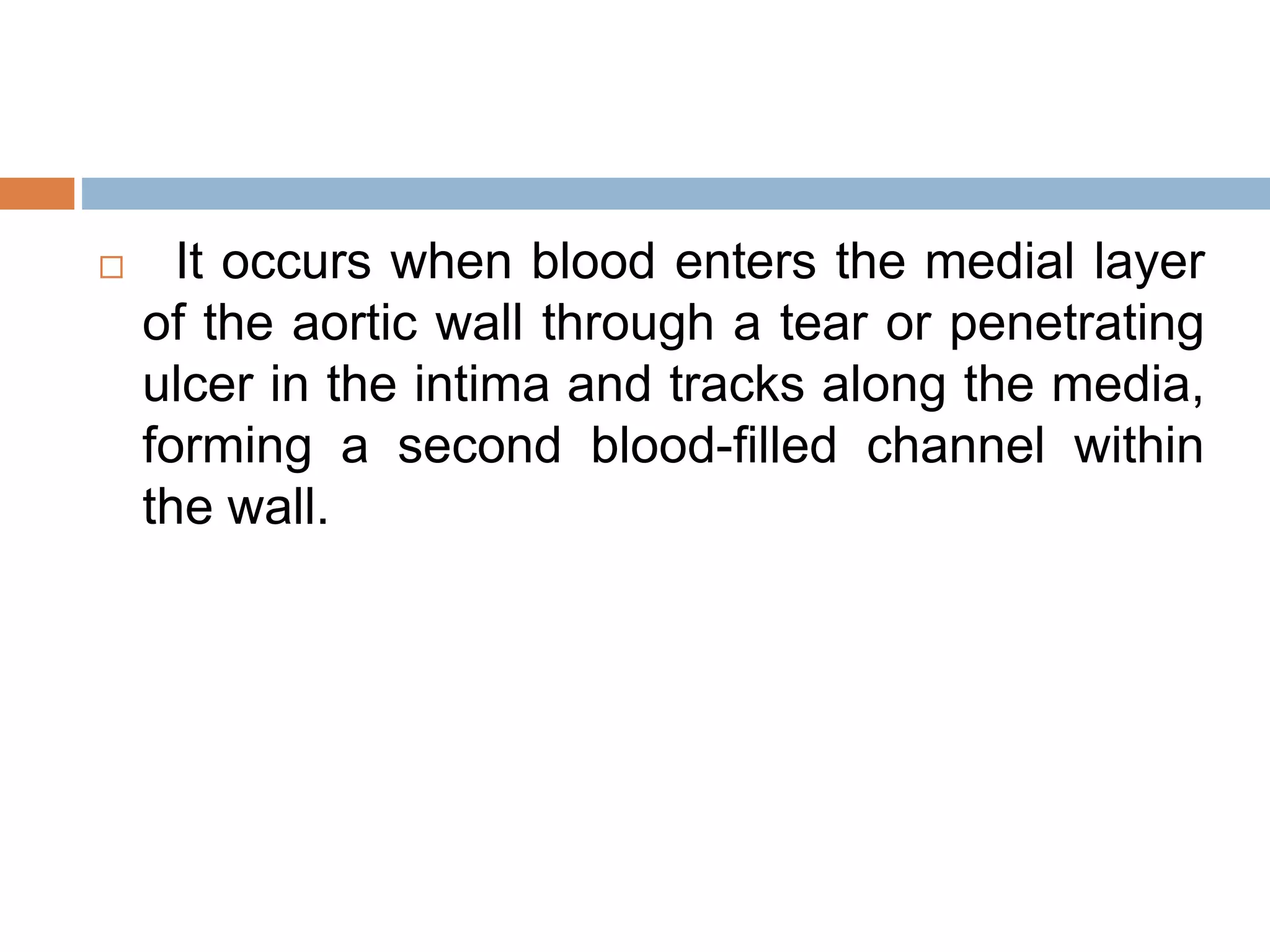  It occurs when blood enters the medial layer
of the aortic wall through a tear or penetrating
ulcer in the intima and tracks along the media,
forming a second blood-filled channel within
the wall.
 