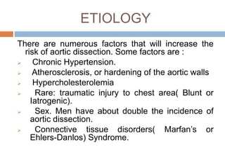 ETIOLOGY
There are numerous factors that will increase the
risk of aortic dissection. Some factors are :
 Chronic Hypertension.
 Atherosclerosis, or hardening of the aortic walls
 Hypercholesterolemia
 Rare: traumatic injury to chest area( Blunt or
Iatrogenic).
 Sex. Men have about double the incidence of
aortic dissection.
 Connective tissue disorders( Marfan’s or
Ehlers-Danlos) Syndrome.
 