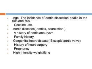  Age. The incidence of aortic dissection peaks in the
60s and 70s.
 Cocaine use.
 Aortic diseases( aortitis, coarctation ).
 A history of aortic aneurysm
 Family history
 Congenital heart disease( Bicuspid aortic valve)
 History of heart surgery
 Pregnancy
 High-intensity weightlifting
 