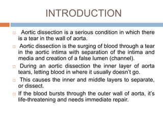 INTRODUCTION
 Aortic dissection is a serious condition in which there
is a tear in the wall of aorta.
 Aortic dissection is the surging of blood through a tear
in the aortic intima with separation of the intima and
media and creation of a false lumen (channel).
 During an aortic dissection the inner layer of aorta
tears, letting blood in where it usually doesn’t go.
 This causes the inner and middle layers to separate,
or dissect.
 If the blood bursts through the outer wall of aorta, it’s
life-threatening and needs immediate repair.
 