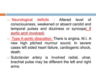  Neurological deficits : Altered level of
consciousness, weakened or absent carotid and
temporal pulses and dizziness or syncope( If
aortic arch involved)
 Type A aortic disscetion: There is angina, M.I. A
new high pitched murmur sound. In severe
cases left sided heart failure, cardiogenic shock,
death.
 Subclavian artery is involved radial, ulnar,
brachial pulse may be different the left and right
arms.
 
