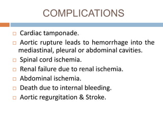 COMPLICATIONS
 Cardiac tamponade.
 Aortic rupture leads to hemorrhage into the
mediastinal, pleural or abdominal cavities.
 Spinal cord ischemia.
 Renal failure due to renal ischemia.
 Abdominal ischemia.
 Death due to internal bleeding.
 Aortic regurgitation & Stroke.
 