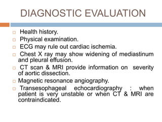 DIAGNOSTIC EVALUATION
 Health history.
 Physical examination.
 ECG may rule out cardiac ischemia.
 Chest X ray may show widening of mediastinum
and pleural effusion.
 CT scan & MRI provide information on severity
of aortic dissection.
 Magnetic resonance angiography.
 Transesophageal echocardiography : when
patient is very unstable or when CT & MRI are
contraindicated.
 