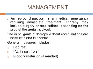MANAGEMENT
. An aortic dissection is a medical emergency
requiring immediate treatment. Therapy may
include surgery or medications, depending on the
area of the aorta involved.
The initial goals of therapy without complications are
heart rate and BP control
General measures includes:
1) Bed rest.
2) ICU hospitalization.
3) Blood transfusion (if needed)
 