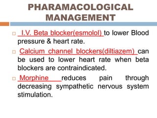 PHARAMACOLOGICAL
MANAGEMENT
 I.V. Beta blocker(esmolol) to lower Blood
pressure & heart rate.
 Calcium channel blockers(diltiazem) can
be used to lower heart rate when beta
blockers are contraindicated.
 Morphine reduces pain through
decreasing sympathetic nervous system
stimulation.
 
