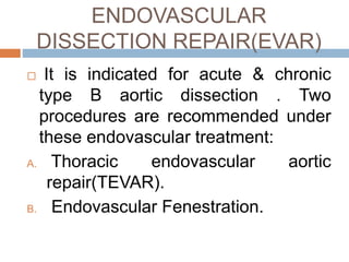 ENDOVASCULAR
DISSECTION REPAIR(EVAR)
 It is indicated for acute & chronic
type B aortic dissection . Two
procedures are recommended under
these endovascular treatment:
A. Thoracic endovascular aortic
repair(TEVAR).
B. Endovascular Fenestration.
 