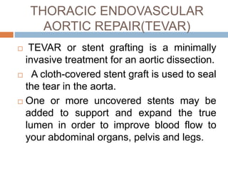 THORACIC ENDOVASCULAR
AORTIC REPAIR(TEVAR)
 TEVAR or stent grafting is a minimally
invasive treatment for an aortic dissection.
 A cloth-covered stent graft is used to seal
the tear in the aorta.
 One or more uncovered stents may be
added to support and expand the true
lumen in order to improve blood flow to
your abdominal organs, pelvis and legs.
 