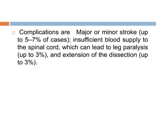  Complications are Major or minor stroke (up
to 5–7% of cases); insufficient blood supply to
the spinal cord, which can lead to leg paralysis
(up to 3%), and extension of the dissection (up
to 3%).
 