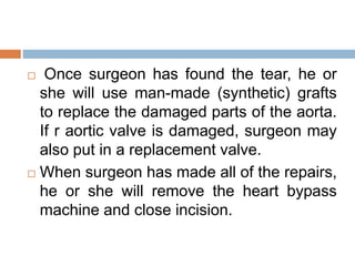  Once surgeon has found the tear, he or
she will use man-made (synthetic) grafts
to replace the damaged parts of the aorta.
If r aortic valve is damaged, surgeon may
also put in a replacement valve.
 When surgeon has made all of the repairs,
he or she will remove the heart bypass
machine and close incision.
 