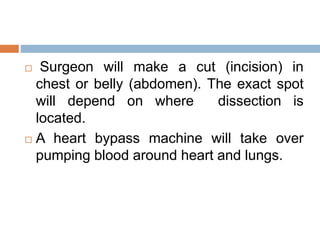  Surgeon will make a cut (incision) in
chest or belly (abdomen). The exact spot
will depend on where dissection is
located.
 A heart bypass machine will take over
pumping blood around heart and lungs.
 