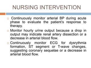 NURSING INTERVENTION
 Continuously monitor arterial BP during acute
phase to evaluate the patient’s response to
therapy.
 Monitor hourly urine output because a drop in
output may indicate renal artery dissection or a
decrease in arterial blood flow.
 Continuously monitor ECG for dysrythmia
formation, ST segment or T-wave changes,
suggesting coronary sequelae or a decrease in
arterial blood flow.
 