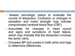  Assess neurologic status to evaluate the
course of dissection. Confusion or changes in
sensation and motor strength may indicate
compromised cerebral blood flow (CBF).
 Auscultate for changes in heart sound
and signs and symptoms of heart failure,
which may indicate that the dissection involves
the aortic valve.
 Compare BP and pulses in both arms and legs
to determine differences.
 