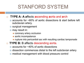 STANFORD SYSTEM
 TYPE A: A affects ascending aorta and arch
 accounts for ~60% of aortic dissections & start before left
subclavian artery.
 surgical management
 may result in:
 coronary artery occlusion
 aortic incompetence
 rupture into pericardial sac with resulting cardiac tamponade
 TYPE B: B affects descending aorta.
 accounts for ~40% of aortic dissections
 dissection commences distal to the left subclavian artery
 medical management with blood pressure control
 