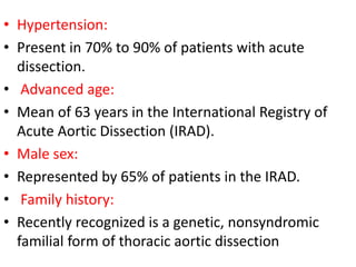 • Hypertension:
• Present in 70% to 90% of patients with acute
dissection.
• Advanced age:
• Mean of 63 years in the International Registry of
Acute Aortic Dissection (IRAD).
• Male sex:
• Represented by 65% of patients in the IRAD.
• Family history:
• Recently recognized is a genetic, nonsyndromic
familial form of thoracic aortic dissection
 