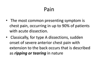Pain
• The most common presenting symptom is
chest pain, occurring in up to 90% of patients
with acute dissection.
• Classically, for type A dissections, sudden
onset of severe anterior chest pain with
extension to the back occurs that is described
as ripping or tearing in nature
 