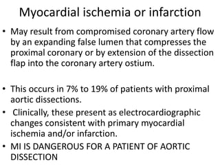 Myocardial ischemia or infarction
• May result from compromised coronary artery flow
by an expanding false lumen that compresses the
proximal coronary or by extension of the dissection
flap into the coronary artery ostium.
• This occurs in 7% to 19% of patients with proximal
aortic dissections.
• Clinically, these present as electrocardiographic
changes consistent with primary myocardial
ischemia and/or infarction.
• MI IS DANGEROUS FOR A PATIENT OF AORTIC
DISSECTION
 