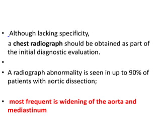 • Although lacking specificity,
a chest radiograph should be obtained as part of
the initial diagnostic evaluation.
•
• A radiograph abnormality is seen in up to 90% of
patients with aortic dissection;
• most frequent is widening of the aorta and
mediastinum
 