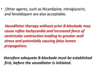 • Other agents, such as Nicardipine, nitroglycerin,
and fenoldopam are also acceptable.
Vasodilator therapy without prior B-blockade may
cause reflex tachycardia and increased force of
ventricular contraction leading to greater wall
stress and potentially causing false lumen
propagation;
therefore adequate B-blockade must be established
first, before the vasodilator is initiated.
 