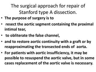 The surgical approach for repair of
Stanford type A dissection.
• The purpose of surgery is to
• resect the aortic segment containing the proximal
intimal tear,
• to obliterate the false channel,
• and to restore aortic continuity with a graft or by
reapproximating the transected ends of aorta.
• For patients with aortic insufficiency, it may be
possible to resuspend the aortic valve, but in some
cases replacement of the aortic valve is necessary.
 