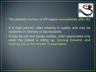 • The diastolic murmur of AR begins immediately after A2
.
• It is high pitched, often blowing in quality, and may be
sustained in intensity or decrescendo.
• It may be soft and barely audible, often appreciated only
when the patient is sitting up, leaning forward, and
holding his or her breath in expiration.

 