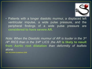 • Patients with a longer diastolic murmur, a displaced left
ventricular impulse, a wide pulse pressure, and the
peripheral findings of a wide pulse pressure are
considered to have severe AR.

Note: When the Diastolic murmur of AR is louder in the 3rd
/4th RICS than in the 3/4th LICS ,the AR is likely to result
from Aortic root dilatation than deformitiy of leaflets
alone.
Ref: ACC/AHA Guidelines 2006

 