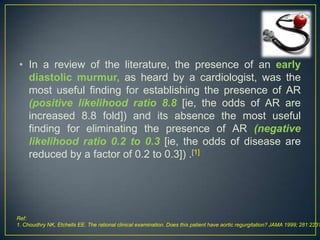 • In a review of the literature, the presence of an early
diastolic murmur, as heard by a cardiologist, was the
most useful finding for establishing the presence of AR
(positive likelihood ratio 8.8 [ie, the odds of AR are
increased 8.8 fold]) and its absence the most useful
finding for eliminating the presence of AR (negative
likelihood ratio 0.2 to 0.3 [ie, the odds of disease are
reduced by a factor of 0.2 to 0.3]) .[1]

Ref:
1. Choudhry NK, Etchells EE. The rational clinical examination. Does this patient have aortic regurgitation? JAMA 1999; 281:2231

 