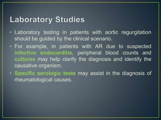 • Laboratory testing in patients with aortic regurgitation
should be guided by the clinical scenario.
• For example, in patients with AR due to suspected
infective endocarditis, peripheral blood counts and
cultures may help clarify the diagnosis and identify the
causative organism.
• Specific serologic tests may assist in the diagnosis of
rheumatological causes.

 
