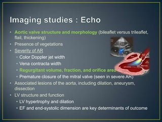 • Aortic valve structure and morphology (bileaflet versus trileaflet,
flail, thickening)
• Presence of vegetations
• Severity of AR
• Color Doppler jet width
• Vena contracta width
• Regurgitant volume, fraction, and orifice area
• Premature closure of the mitral valve (seen in severe AR)
• Associated lesions of the aorta, including dilation, aneurysm,
dissection
• LV structure and function
• LV hypertrophy and dilation
• EF and end-systolic dimension are key determinants of outcome

 
