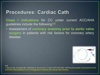 Class I indications for CC under current ACC/AHA
guidelines include the following:[1]
• Assessment of coronary anatomy prior to aortic valve
surgery in patients with risk factors for coronary artery
disease.

Ref:
1. Bonow RO, Carabello BA, Chatterjee K, de Leon AC Jr, Faxon DP, Freed MD. 2008 focused update incorporated into the
ACC/AHA 2006 guidelines for the management of patients with valvular heart disease.
.

 