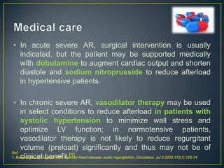 • In acute severe AR, surgical intervention is usually
indicated, but the patient may be supported medically
with dobutamine to augment cardiac output and shorten
diastole and sodium nitroprusside to reduce afterload
in hypertensive patients.
• In chronic severe AR, vasodilator therapy may be used
in select conditions to reduce afterload in patients with
systolic hypertension to minimize wall stress and
optimize LV function; in normotensive patients,
vasodilator therapy is not likely to reduce regurgitant
volume (preload) significantly and thus may not be of
Ref:
1. Bekeredjian R, Grayburn PA. Valvular heart disease: aortic regurgitation. Circulation. Jul 5 2005;112(1):125-34.
clinical benefit.[1]

 