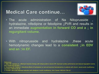 • The acute administration of Na Nitoprusside ,
hydralazine, nifedipine or felodipine ↓PVR and results in
an immediate augmentation in forward CO and a ↓ in
regurgitant volume.

• With nitroprusside and hydralazine ,these acute
hemodynamic changes lead to a consistent ↓in EDV
and an ↑in EF.

References:
1. Miller RR, Vismara LA, .Afterload reduction therapy with nitroprusside in severe AR: improved cardiac performance and reduced regurgitant volume.
AmJ Cardiol 976;38:564–7
2. Greenberg BH, DeMots H. Beneficial effects of hydralazine on rest and exercise hemodynamics in patients with chronic severe aortic insufficiency.
Circulation 1980;62:49–55
3. FiorettiP, BenussiB.Afterload reduction with nifedipine in aortic insufficiency. AmJ Cardiol 1982;49:1728–32

 
