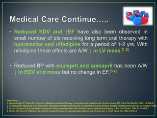 • Reduced EDV and ↑EF have also been observed in
small number of pts receiving long term oral therapy with
hydralazine and nifedipine for a period of 1-2 yrs. With
nifedipine these effects are A/W ↓ in LV mass.[1,2]

• Reduced BP with enalapril and quinapril has been A/W
↓ in EDV and mass but no change in EF.[3,4]

References:
1. Scognamiglio R, Fasoli G. Long-term nifedipine unloading therapy in asymptomatic patients with chronic severe AR. J Am Coll Cardiol 1990; 16:424–9.
2. Greenberg B, Massie B, et al. Long-term vasodilator therapy of chronic AI: a randomized double-blinded, placebo-controlled clinical trial. Circulation 1988;7
3. Lin M, Chiang HT,etal.Vasodilator therapy in chronic asymptomatic AR: enalapril versus hydralazine therapy. J Am Coll Cardiol 1994;24:1046–53.
4. Schon HR, Dorn R. Effects of 12 months quinapril therapy in asymptomatic patients with chronic AR. J Heart Valve Dis 1994;3:500–9.

 