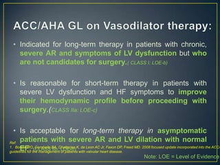 • Indicated for long-term therapy in patients with chronic,
severe AR and symptoms of LV dysfunction but who
are not candidates for surgery.( CLASS I: LOE-b)
• Is reasonable for short-term therapy in patients with
severe LV dysfunction and HF symptoms to improve
their hemodynamic profile before proceeding with
surgery.(CLASS IIa: LOE-c)

• Is acceptable for long-term therapy in asymptomatic
patients with severe AR and LV dilation with normal
Ref:
1. Bonow RO, Carabello BA, Chatterjee K, de Leon AC Jr, Faxon DP, Freed MD. 2008 focused update incorporated into the ACC/A
EF. (CLASS IIb: LOE-b)
guidelines for the management of patients with valvular heart disease.
Note: LOE = Level of Evidence

 