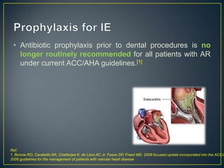 • Antibiotic prophylaxis prior to dental procedures is no
longer routinely recommended for all patients with AR
under current ACC/AHA guidelines.[1]

Ref:
1. Bonow RO, Carabello BA, Chatterjee K, de Leon AC Jr, Faxon DP, Freed MD. 2008 focused update incorporated into the ACC/A
2006 guidelines for the management of patients with valvular heart disease

 