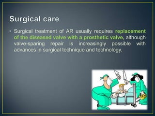 • Surgical treatment of AR usually requires replacement
of the diseased valve with a prosthetic valve, although
valve-sparing repair is increasingly possible with
advances in surgical technique and technology.

 