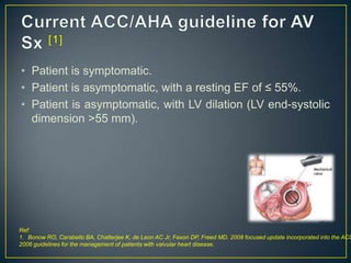 • Patient is symptomatic.
• Patient is asymptomatic, with a resting EF of ≤ 55%.
• Patient is asymptomatic, with LV dilation (LV end-systolic
dimension >55 mm).

Ref:
1. Bonow RO, Carabello BA, Chatterjee K, de Leon AC Jr, Faxon DP, Freed MD. 2008 focused update incorporated into the ACC
2006 guidelines for the management of patients with valvular heart disease.

 