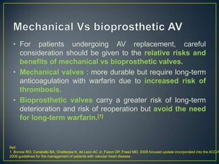 • For patients undergoing AV replacement, careful
consideration should be given to the relative risks and
benefits of mechanical vs bioprosthetic valves.
• Mechanical valves : more durable but require long-term
anticoagulation with warfarin due to increased risk of
thrombosis.
• Bioprosthetic valves carry a greater risk of long-term
deterioration and risk of reoperation but avoid the need
for long-term warfarin.[1]

Ref:
1. Bonow RO, Carabello BA, Chatterjee K, de Leon AC Jr, Faxon DP, Freed MD. 2008 focused update incorporated into the ACC/A
2006 guidelines for the management of patients with valvular heart disease.
.

 