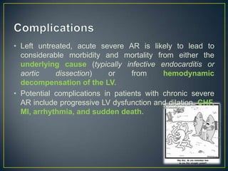 • Left untreated, acute severe AR is likely to lead to
considerable morbidity and mortality from either the
underlying cause (typically infective endocarditis or
aortic
dissection)
or
from
hemodynamic
decompensation of the LV.
• Potential complications in patients with chronic severe
AR include progressive LV dysfunction and dilation, CHF,
MI, arrhythmia, and sudden death.

 