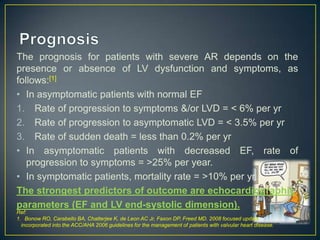 The prognosis for patients with severe AR depends on the
presence or absence of LV dysfunction and symptoms, as
follows:[1]
• In asymptomatic patients with normal EF
1. Rate of progression to symptoms &/or LVD = < 6% per yr
2. Rate of progression to asymptomatic LVD = < 3.5% per yr
3. Rate of sudden death = less than 0.2% per yr
• In asymptomatic patients with decreased EF, rate of
progression to symptoms = >25% per year.
• In symptomatic patients, mortality rate = >10% per yr.
The strongest predictors of outcome are echocardiographic
parameters (EF and LV end-systolic dimension).
Ref:
1. Bonow RO, Carabello BA, Chatterjee K, de Leon AC Jr, Faxon DP, Freed MD. 2008 focused update
incorporated into the ACC/AHA 2006 guidelines for the management of patients with valvular heart disease.

 